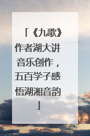 《九歌》作者湖大讲音乐创作，五百学子感悟湖湘音韵