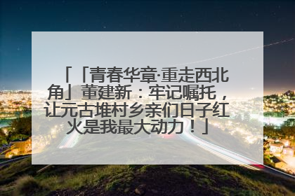 「青春华章·重走西北角」董建新：牢记嘱托，让元古堆村乡亲们日子红火是我最大动力！