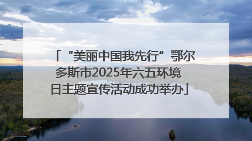“美丽中国我先行”鄂尔多斯市2025年六五环境日主题宣传活动成功举办