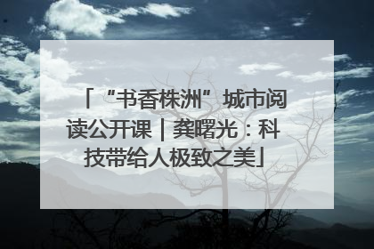 “书香株洲”城市阅读公开课｜龚曙光：科技带给人极致之美