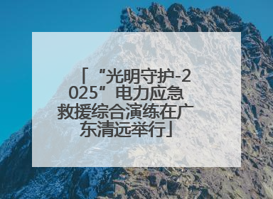 “光明守护-2025”电力应急救援综合演练在广东清远举行