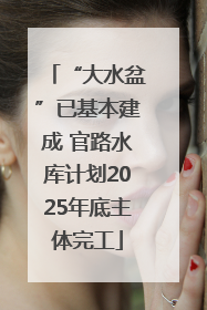 “大水盆”已基本建成 官路水库计划2025年底主体完工