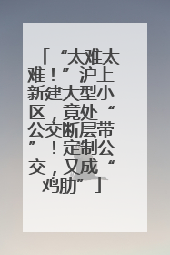 “太难太难！”沪上新建大型小区，竟处“公交断层带”！定制公交，又成“鸡肋”