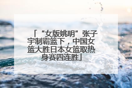 “女版姚明”张子宇制霸篮下，中国女篮大胜日本女篮取热身赛四连胜