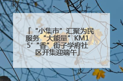 “小集市”汇聚为民服务“大能量”KM15′“香”街子学府社区开集迎端午