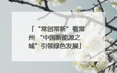 “常创常新”看常州 “中国新能源之城”引领绿色发展