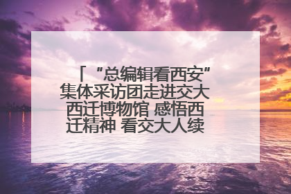 “总编辑看西安”集体采访团走进交大西迁博物馆 感悟西迁精神 看交大人续写爱国奋斗新篇章
