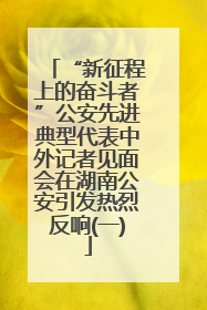 “新征程上的奋斗者”公安先进典型代表中外记者见面会在湖南公安引发热烈反响(一)