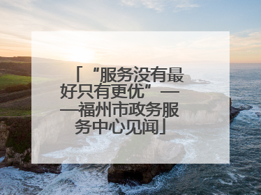 “服务没有最好只有更优”——福州市政务服务中心见闻