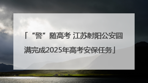 “警”随高考 江苏射阳公安圆满完成2025年高考安保任务