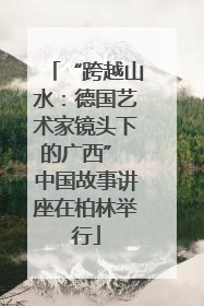 “跨越山水：德国艺术家镜头下的广西” 中国故事讲座在柏林举行