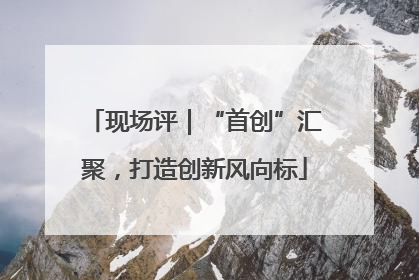 现场评｜“首创”汇聚，打造创新风向标