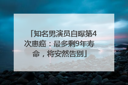 知名男演员自曝第4次患癌：最多剩9年寿命，将安然告别