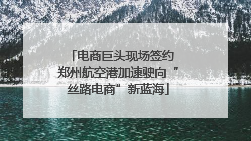 电商巨头现场签约 郑州航空港加速驶向“丝路电商”新蓝海