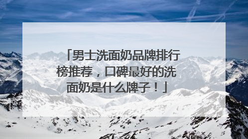 男士洗面奶品牌排行榜推荐，口碑最好的洗面奶是什么牌子！