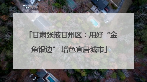 甘肃张掖甘州区：用好“金角银边” 增色宜居城市
