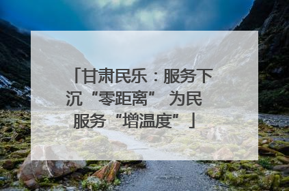 甘肃民乐：服务下沉“零距离” 为民服务“增温度”