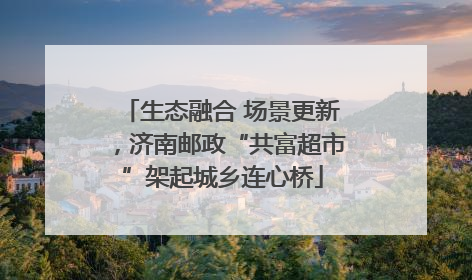 生态融合 场景更新，济南邮政“共富超市”架起城乡连心桥