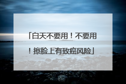 白天不要用！不要用！擦脸上有致癌风险