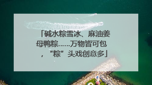 碱水粽雪冰、麻油姜母鸭粽……万物皆可包，“粽”头戏创意多