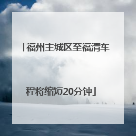 福州主城区至福清车程将缩短20分钟