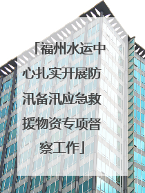 福州水运中心扎实开展防汛备汛应急救援物资专项督察工作