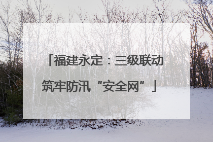 福建永定：三级联动筑牢防汛“安全网”
