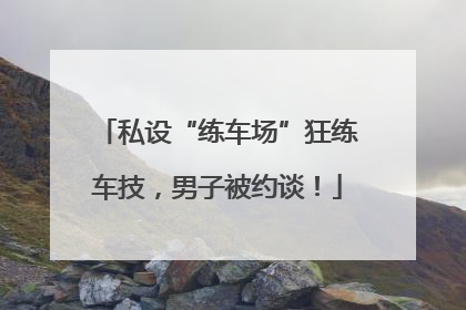 私设“练车场”狂练车技，男子被约谈！