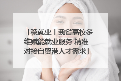 稳就业丨我省高校多维赋能就业服务 精准对接自贸港人才需求