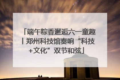 端午粽香邂逅六一童趣丨郑州科技馆奏响“科技+文化”双节和弦