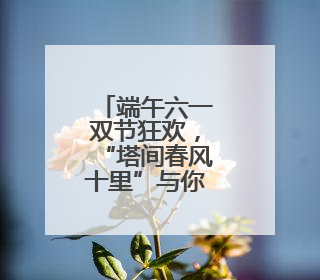 端午六一双节狂欢，“塔间春风十里”与你不见不散