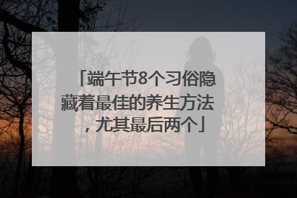 端午节8个习俗隐藏着最佳的养生方法，尤其最后两个