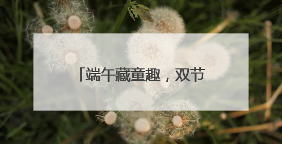 端午藏童趣，双节绘童梦 宜宾教工幼儿园开展端午暨六一亲子游园活动