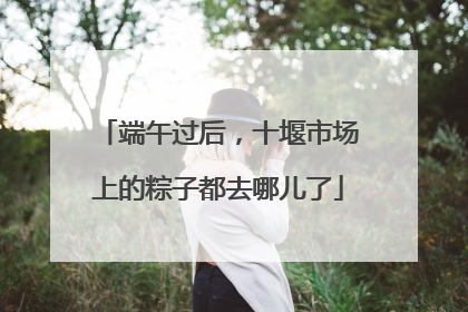端午过后，十堰市场上的粽子都去哪儿了
