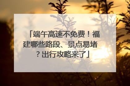 端午高速不免费！福建哪些路段、景点易堵？出行攻略来了