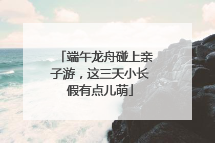 端午龙舟碰上亲子游，这三天小长假有点儿萌