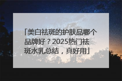 美白祛斑的护肤品哪个品牌好？2025热门祛斑水乳总结，真好用