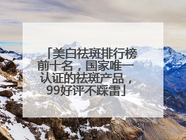 美白祛斑排行榜前十名，国家唯一认证的祛斑产品，99好评不踩雷