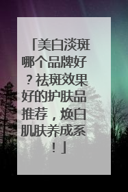 美白淡斑哪个品牌好？祛斑效果好的护肤品推荐，焕白肌肤养成系！