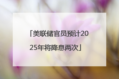 美联储官员预计2025年将降息两次