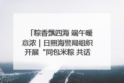 粽香飘四海 端午暖意浓｜日照海警局组织开展“同包米粽 共话端午”系列活动