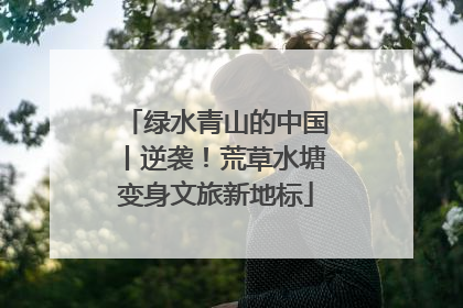 绿水青山的中国丨逆袭！荒草水塘变身文旅新地标
