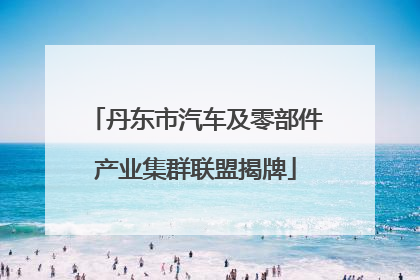 丹东市汽车及零部件产业集群联盟揭牌