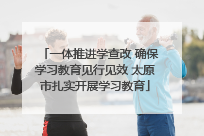 一体推进学查改 确保学习教育见行见效 太原市扎实开展学习教育