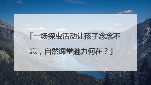 一场探虫活动让孩子念念不忘，自然课堂魅力何在？