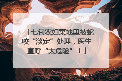 七旬农妇菜地里被蛇咬“淡定”处理，医生直呼“太危险”！