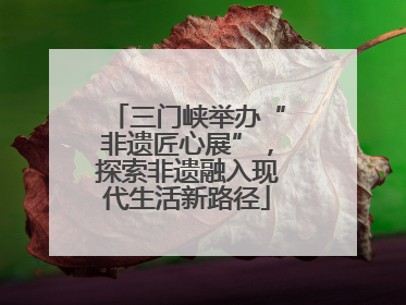 三门峡举办“非遗匠心展”，探索非遗融入现代生活新路径