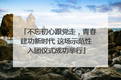 不忘初心跟党走，青春建功新时代 这场示范性入团仪式成功举行