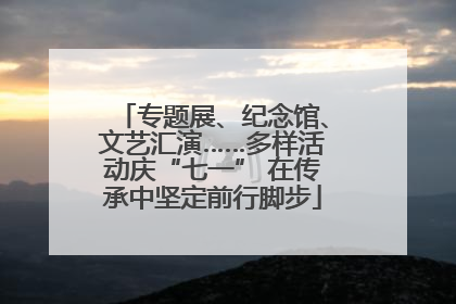 专题展、纪念馆、文艺汇演……多样活动庆“七一” 在传承中坚定前行脚步