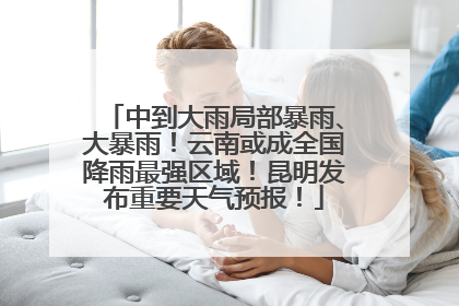 中到大雨局部暴雨、大暴雨！云南或成全国降雨最强区域！昆明发布重要天气预报！